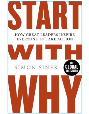  Start With Why: How Great Leaders Inspire Everyone To Take Action – A Journey Into Purpose-Driven Leadership